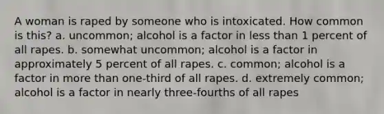 A woman is raped by someone who is intoxicated. How common is this? a. uncommon; alcohol is a factor in less than 1 percent of all rapes. b. somewhat uncommon; alcohol is a factor in approximately 5 percent of all rapes. c. common; alcohol is a factor in more than one-third of all rapes. d. extremely common; alcohol is a factor in nearly three-fourths of all rapes