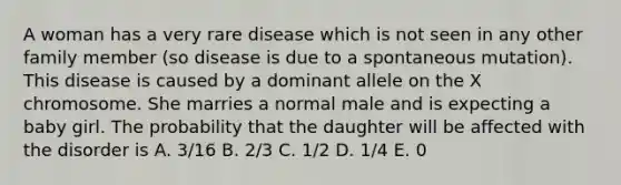 A woman has a very rare disease which is not seen in any other family member (so disease is due to a spontaneous mutation). This disease is caused by a dominant allele on the X chromosome. She marries a normal male and is expecting a baby girl. The probability that the daughter will be affected with the disorder is A. 3/16 B. 2/3 C. 1/2 D. 1/4 E. 0