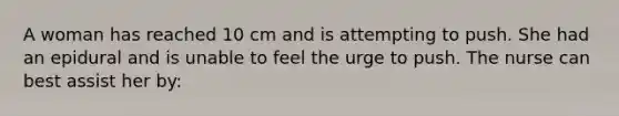 A woman has reached 10 cm and is attempting to push. She had an epidural and is unable to feel the urge to push. The nurse can best assist her by: