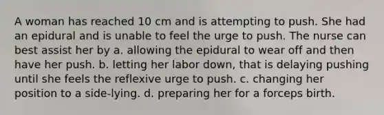 A woman has reached 10 cm and is attempting to push. She had an epidural and is unable to feel the urge to push. The nurse can best assist her by a. allowing the epidural to wear off and then have her push. b. letting her labor down, that is delaying pushing until she feels the reflexive urge to push. c. changing her position to a side-lying. d. preparing her for a forceps birth.