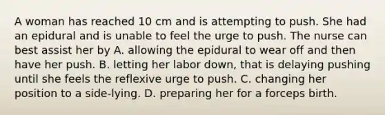 A woman has reached 10 cm and is attempting to push. She had an epidural and is unable to feel the urge to push. The nurse can best assist her by A. allowing the epidural to wear off and then have her push. B. letting her labor down, that is delaying pushing until she feels the reflexive urge to push. C. changing her position to a side-lying. D. preparing her for a forceps birth.