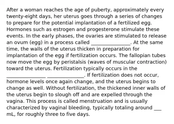 After a woman reaches the age of puberty, approximately every twenty-eight days, her uterus goes through a series of changes to prepare for the potential implantation of a fertilized egg. Hormones such as estrogen and progesterone stimulate these events. In the early phases, the ovaries are stimulated to release an ovum (egg) in a process called ________________. At the same time, the walls of the uterus thicken in preparation for implantation of the egg if fertilization occurs. The fallopian tubes now move the egg by peristalsis (waves of muscular contraction) toward the uterus. Fertilization typically occurs in the ________________ _______________. If fertilization does not occur, hormone levels once again change, and the uterus begins to change as well. Without fertilization, the thickened inner walls of the uterus begin to slough off and are expelled through the vagina. This process is called menstruation and is usually characterized by vaginal bleeding, typically totaling around ___ mL, for roughly three to five days.