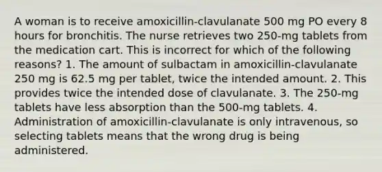 A woman is to receive amoxicillin-clavulanate 500 mg PO every 8 hours for bronchitis. The nurse retrieves two 250-mg tablets from the medication cart. This is incorrect for which of the following reasons? 1. The amount of sulbactam in amoxicillin-clavulanate 250 mg is 62.5 mg per tablet, twice the intended amount. 2. This provides twice the intended dose of clavulanate. 3. The 250-mg tablets have less absorption than the 500-mg tablets. 4. Administration of amoxicillin-clavulanate is only intravenous, so selecting tablets means that the wrong drug is being administered.