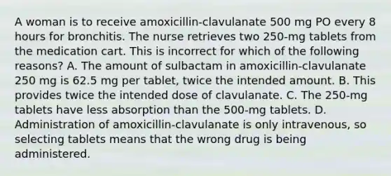 A woman is to receive amoxicillin-clavulanate 500 mg PO every 8 hours for bronchitis. The nurse retrieves two 250-mg tablets from the medication cart. This is incorrect for which of the following reasons? A. The amount of sulbactam in amoxicillin-clavulanate 250 mg is 62.5 mg per tablet, twice the intended amount. B. This provides twice the intended dose of clavulanate. C. The 250-mg tablets have less absorption than the 500-mg tablets. D. Administration of amoxicillin-clavulanate is only intravenous, so selecting tablets means that the wrong drug is being administered.