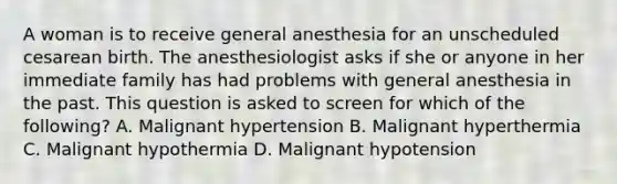 A woman is to receive general anesthesia for an unscheduled cesarean birth. The anesthesiologist asks if she or anyone in her immediate family has had problems with general anesthesia in the past. This question is asked to screen for which of the following? A. Malignant hypertension B. Malignant hyperthermia C. Malignant hypothermia D. Malignant hypotension