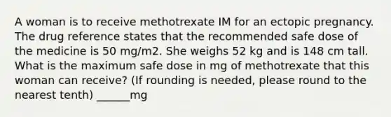 A woman is to receive methotrexate IM for an ectopic pregnancy. The drug reference states that the recommended safe dose of the medicine is 50 mg/m2. She weighs 52 kg and is 148 cm tall. What is the maximum safe dose in mg of methotrexate that this woman can receive? (If rounding is needed, please round to the nearest tenth) ______mg