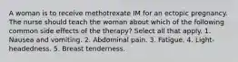 A woman is to receive methotrexate IM for an ectopic pregnancy. The nurse should teach the woman about which of the following common side effects of the therapy? Select all that apply. 1. Nausea and vomiting. 2. Abdominal pain. 3. Fatigue. 4. Light-headedness. 5. Breast tenderness.