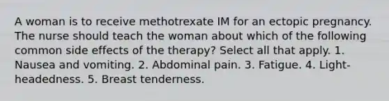 A woman is to receive methotrexate IM for an ectopic pregnancy. The nurse should teach the woman about which of the following common side effects of the therapy? Select all that apply. 1. Nausea and vomiting. 2. Abdominal pain. 3. Fatigue. 4. Light-headedness. 5. Breast tenderness.