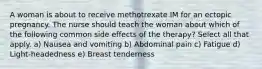 A woman is about to receive methotrexate IM for an ectopic pregnancy. The nurse should teach the woman about which of the following common side effects of the therapy? Select all that apply. a) Nausea and vomiting b) Abdominal pain c) Fatigue d) Light-headedness e) Breast tenderness