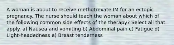 A woman is about to receive methotrexate IM for an ectopic pregnancy. The nurse should teach the woman about which of the following common side effects of the therapy? Select all that apply. a) Nausea and vomiting b) Abdominal pain c) Fatigue d) Light-headedness e) Breast tenderness