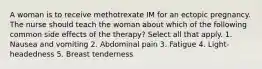 A woman is to receive methotrexate IM for an ectopic pregnancy. The nurse should teach the woman about which of the following common side effects of the therapy? Select all that apply. 1. Nausea and vomiting 2. Abdominal pain 3. Fatigue 4. Light-headedness 5. Breast tenderness