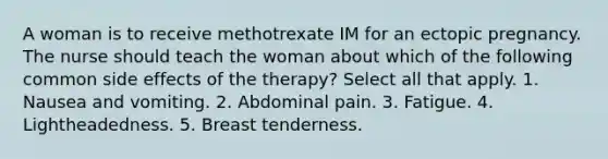 A woman is to receive methotrexate IM for an ectopic pregnancy. The nurse should teach the woman about which of the following common side effects of the therapy? Select all that apply. 1. Nausea and vomiting. 2. Abdominal pain. 3. Fatigue. 4. Lightheadedness. 5. Breast tenderness.