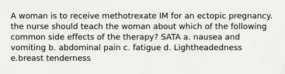 A woman is to receive methotrexate IM for an ectopic pregnancy. the nurse should teach the woman about which of the following common side effects of the therapy? SATA a. nausea and vomiting b. abdominal pain c. fatigue d. Lightheadedness e.breast tenderness