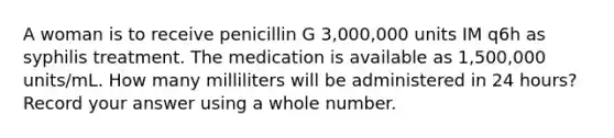 A woman is to receive penicillin G 3,000,000 units IM q6h as syphilis treatment. The medication is available as 1,500,000 units/mL. How many milliliters will be administered in 24 hours? Record your answer using a whole number.