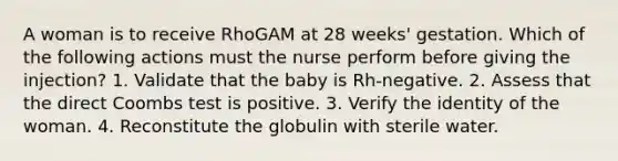 A woman is to receive RhoGAM at 28 weeks' gestation. Which of the following actions must the nurse perform before giving the injection? 1. Validate that the baby is Rh-negative. 2. Assess that the direct Coombs test is positive. 3. Verify the identity of the woman. 4. Reconstitute the globulin with sterile water.