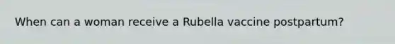 When can a woman receive a Rubella vaccine postpartum?