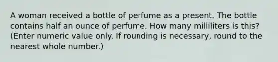 A woman received a bottle of perfume as a present. The bottle contains half an ounce of perfume. How many milliliters is this? (Enter numeric value only. If rounding is necessary, round to the nearest whole number.)