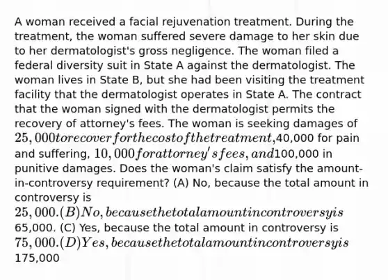 A woman received a facial rejuvenation treatment. During the treatment, the woman suffered severe damage to her skin due to her dermatologist's gross negligence. The woman filed a federal diversity suit in State A against the dermatologist. The woman lives in State B, but she had been visiting the treatment facility that the dermatologist operates in State A. The contract that the woman signed with the dermatologist permits the recovery of attorney's fees. The woman is seeking damages of 25,000 to recover for the cost of the treatment,40,000 for pain and suffering, 10,000 for attorney's fees, and100,000 in punitive damages. Does the woman's claim satisfy the amount-in-controversy requirement? (A) No, because the total amount in controversy is 25,000. (B) No, because the total amount in controversy is65,000. (C) Yes, because the total amount in controversy is 75,000. (D) Yes, because the total amount in controversy is175,000