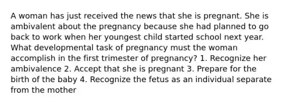 A woman has just received the news that she is pregnant. She is ambivalent about the pregnancy because she had planned to go back to work when her youngest child started school next year. What developmental task of pregnancy must the woman accomplish in the first trimester of pregnancy? 1. Recognize her ambivalence 2. Accept that she is pregnant 3. Prepare for the birth of the baby 4. Recognize the fetus as an individual separate from the mother