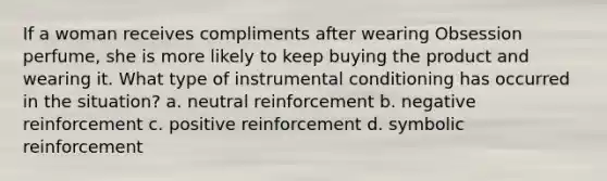 If a woman receives compliments after wearing Obsession perfume, she is more likely to keep buying the product and wearing it. What type of instrumental conditioning has occurred in the situation? a. neutral reinforcement b. negative reinforcement c. positive reinforcement d. symbolic reinforcement