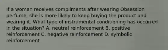 If a woman receives compliments after wearing Obsession perfume, she is more likely to keep buying the product and wearing it. What type of instrumental conditioning has occurred in the situation? A. neutral reinforcement B. positive reinforcement C. negative reinforcement D. symbolic reinforcement