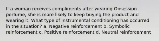 If a woman receives compliments after wearing Obsession perfume, she is more likely to keep buying the product and wearing it. What type of instrumental conditioning has occurred in the situation? a. Negative reinforcement b. Symbolic reinforcement c. Positive reinforcement d. Neutral reinforcement