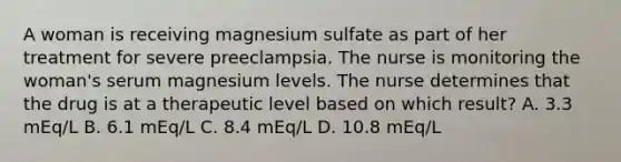 A woman is receiving magnesium sulfate as part of her treatment for severe preeclampsia. The nurse is monitoring the woman's serum magnesium levels. The nurse determines that the drug is at a therapeutic level based on which result? A. 3.3 mEq/L B. 6.1 mEq/L C. 8.4 mEq/L D. 10.8 mEq/L