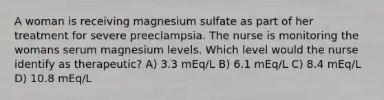 A woman is receiving magnesium sulfate as part of her treatment for severe preeclampsia. The nurse is monitoring the womans serum magnesium levels. Which level would the nurse identify as therapeutic? A) 3.3 mEq/L B) 6.1 mEq/L C) 8.4 mEq/L D) 10.8 mEq/L