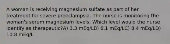 A woman is receiving magnesium sulfate as part of her treatment for severe preeclampsia. The nurse is monitoring the woman's serum magnesium levels. Which level would the nurse identify as therapeutic?A) 3.3 mEq/LB) 6.1 mEq/LC) 8.4 mEq/LD) 10.8 mEq/L