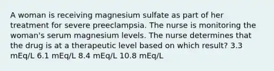 A woman is receiving magnesium sulfate as part of her treatment for severe preeclampsia. The nurse is monitoring the woman's serum magnesium levels. The nurse determines that the drug is at a therapeutic level based on which result? 3.3 mEq/L 6.1 mEq/L 8.4 mEq/L 10.8 mEq/L