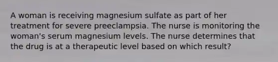 A woman is receiving magnesium sulfate as part of her treatment for severe preeclampsia. The nurse is monitoring the woman's serum magnesium levels. The nurse determines that the drug is at a therapeutic level based on which result?