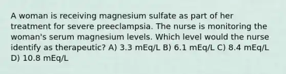 A woman is receiving magnesium sulfate as part of her treatment for severe preeclampsia. The nurse is monitoring the woman's serum magnesium levels. Which level would the nurse identify as therapeutic? A) 3.3 mEq/L B) 6.1 mEq/L C) 8.4 mEq/L D) 10.8 mEq/L