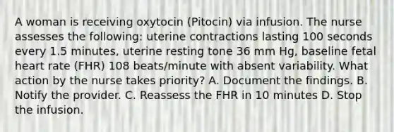 A woman is receiving oxytocin (Pitocin) via infusion. The nurse assesses the following: uterine contractions lasting 100 seconds every 1.5 minutes, uterine resting tone 36 mm Hg, baseline fetal heart rate (FHR) 108 beats/minute with absent variability. What action by the nurse takes priority? A. Document the findings. B. Notify the provider. C. Reassess the FHR in 10 minutes D. Stop the infusion.