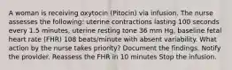 A woman is receiving oxytocin (Pitocin) via infusion. The nurse assesses the following: uterine contractions lasting 100 seconds every 1.5 minutes, uterine resting tone 36 mm Hg, baseline fetal heart rate (FHR) 108 beats/minute with absent variability. What action by the nurse takes priority? Document the findings. Notify the provider. Reassess the FHR in 10 minutes Stop the infusion.