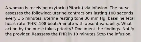 A woman is receiving oxytocin (Pitocin) via infusion. The nurse assesses the following: uterine contractions lasting 100 seconds every 1.5 minutes, uterine resting tone 36 mm Hg, baseline fetal heart rate (FHR) 108 beats/minute with absent variability. What action by the nurse takes priority? Document the findings. Notify the provider. Reassess the FHR in 10 minutes Stop the infusion.