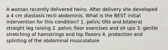 A woman recently delivered twins. After delivery she developed a 4 cm diastasis recti abdominis. What is the BEST initial intervention for this condition? 1. pelvic tilts and bilateral straight leg raising 2. pelvic floor exercises and sit ups 3. gentle stretching of hamstrings and hip flexors 4. protection and splinting of the abdominal musculature