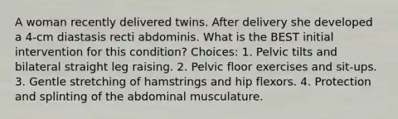 A woman recently delivered twins. After delivery she developed a 4-cm diastasis recti abdominis. What is the BEST initial intervention for this condition? Choices: 1. Pelvic tilts and bilateral straight leg raising. 2. Pelvic floor exercises and sit-ups. 3. Gentle stretching of hamstrings and hip flexors. 4. Protection and splinting of the abdominal musculature.