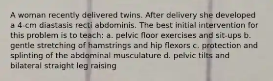 A woman recently delivered twins. After delivery she developed a 4-cm diastasis recti abdominis. The best initial intervention for this problem is to teach: a. pelvic floor exercises and sit-ups b. gentle stretching of hamstrings and hip flexors c. protection and splinting of the abdominal musculature d. pelvic tilts and bilateral straight leg raising