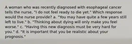 A woman who was recently diagnosed with esophageal cancer tells the nurse, "I do not feel ready to die yet." Which response would the nurse provide? a. "You may have quite a few years still left to live." b. "Thinking about dying will only make you feel worse." c. "Having this new diagnosis must be very hard for you." d. "It is important that you be realistic about your prognosis."