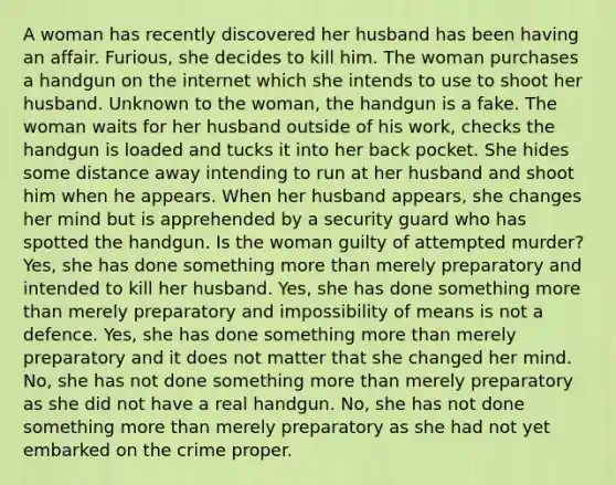 A woman has recently discovered her husband has been having an affair. Furious, she decides to kill him. The woman purchases a handgun on the internet which she intends to use to shoot her husband. Unknown to the woman, the handgun is a fake. The woman waits for her husband outside of his work, checks the handgun is loaded and tucks it into her back pocket. She hides some distance away intending to run at her husband and shoot him when he appears. When her husband appears, she changes her mind but is apprehended by a security guard who has spotted the handgun. Is the woman guilty of attempted murder? Yes, she has done something more than merely preparatory and intended to kill her husband. Yes, she has done something more than merely preparatory and impossibility of means is not a defence. Yes, she has done something more than merely preparatory and it does not matter that she changed her mind. No, she has not done something more than merely preparatory as she did not have a real handgun. No, she has not done something more than merely preparatory as she had not yet embarked on the crime proper.