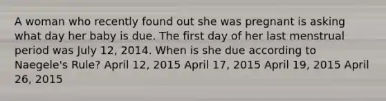 A woman who recently found out she was pregnant is asking what day her baby is due. The first day of her last menstrual period was July 12, 2014. When is she due according to Naegele's Rule? April 12, 2015 April 17, 2015 April 19, 2015 April 26, 2015