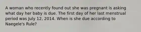 A woman who recently found out she was pregnant is asking what day her baby is due. The first day of her last menstrual period was July 12, 2014. When is she due according to Naegele's Rule?