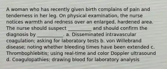 A woman who has recently given birth complains of pain and tenderness in her leg. On physical examination, the nurse notices warmth and redness over an enlarged, hardened area. The nurse should suspect __________ and should confirm the diagnosis by ___________. a. Disseminated intravascular coagulation; asking for laboratory tests b. von Willebrand disease; noting whether bleeding times have been extended c. Thrombophlebitis; using real-time and color Doppler ultrasound d. Coagulopathies; drawing blood for laboratory analysis