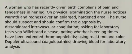 A woman who has recently given birth complains of pain and tenderness in her leg. On physical examination the nurse notices warmth and redness over an enlarged, hardened area. The nurse should suspect and should confirm the diagnosis by . disseminated intravascular coagulation; asking for laboratory tests von Willebrand disease; noting whether bleeding times have been extended thrombophlebitis; using real-time and color Doppler ultrasound coagulopathies; drawing blood for laboratory analysis