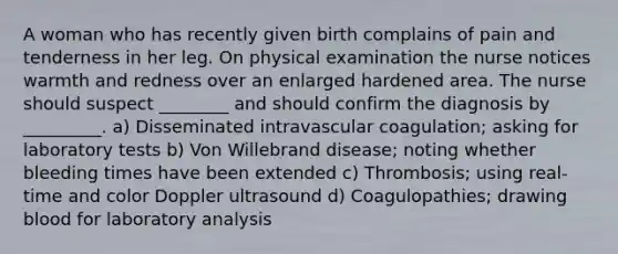 A woman who has recently given birth complains of pain and tenderness in her leg. On physical examination the nurse notices warmth and redness over an enlarged hardened area. The nurse should suspect ________ and should confirm the diagnosis by _________. a) Disseminated intravascular coagulation; asking for laboratory tests b) Von Willebrand disease; noting whether bleeding times have been extended c) Thrombosis; using real-time and color Doppler ultrasound d) Coagulopathies; drawing blood for laboratory analysis