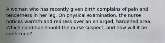 A woman who has recently given birth complains of pain and tenderness in her leg. On physical examination, the nurse notices warmth and redness over an enlarged, hardened area. Which condition should the nurse suspect, and how will it be confirmed?