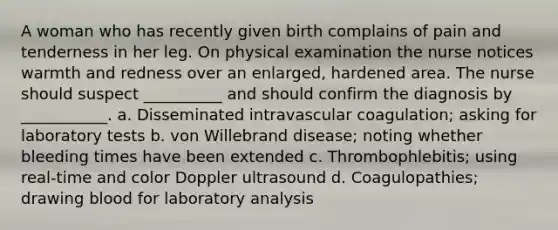 A woman who has recently given birth complains of pain and tenderness in her leg. On physical examination the nurse notices warmth and redness over an enlarged, hardened area. The nurse should suspect __________ and should confirm the diagnosis by ___________. a. Disseminated intravascular coagulation; asking for laboratory tests b. von Willebrand disease; noting whether bleeding times have been extended c. Thrombophlebitis; using real-time and color Doppler ultrasound d. Coagulopathies; drawing blood for laboratory analysis