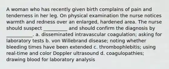 A woman who has recently given birth complains of pain and tenderness in her leg. On physical examination the nurse notices warmth and redness over an enlarged, hardened area. The nurse should suspect __________ and should confirm the diagnosis by ___________. a. disseminated intravascular coagulation; asking for laboratory tests b. von Willebrand disease; noting whether bleeding times have been extended c. thrombophlebitis; using real-time and color Doppler ultrasound d. coagulopathies; drawing blood for laboratory analysis