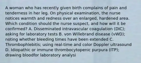 A woman who has recently given birth complains of pain and tenderness in her leg. On physical examination, the nurse notices warmth and redness over an enlarged, hardened area. Which condition should the nurse suspect, and how will it be confirmed? A. Disseminated intravascular coagulation (DIC); asking for laboratory tests B. von Willebrand disease (vWD); noting whether bleeding times have been extended C. Thrombophlebitis; using real-time and color Doppler ultrasound D. Idiopathic or immune thrombocytopenic purpura (ITP); drawing bloodfor laboratory analysi