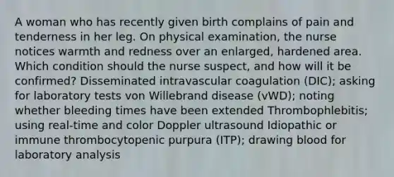 A woman who has recently given birth complains of pain and tenderness in her leg. On physical examination, the nurse notices warmth and redness over an enlarged, hardened area. Which condition should the nurse suspect, and how will it be confirmed? Disseminated intravascular coagulation (DIC); asking for laboratory tests von Willebrand disease (vWD); noting whether bleeding times have been extended Thrombophlebitis; using real-time and color Doppler ultrasound Idiopathic or immune thrombocytopenic purpura (ITP); drawing blood for laboratory analysis